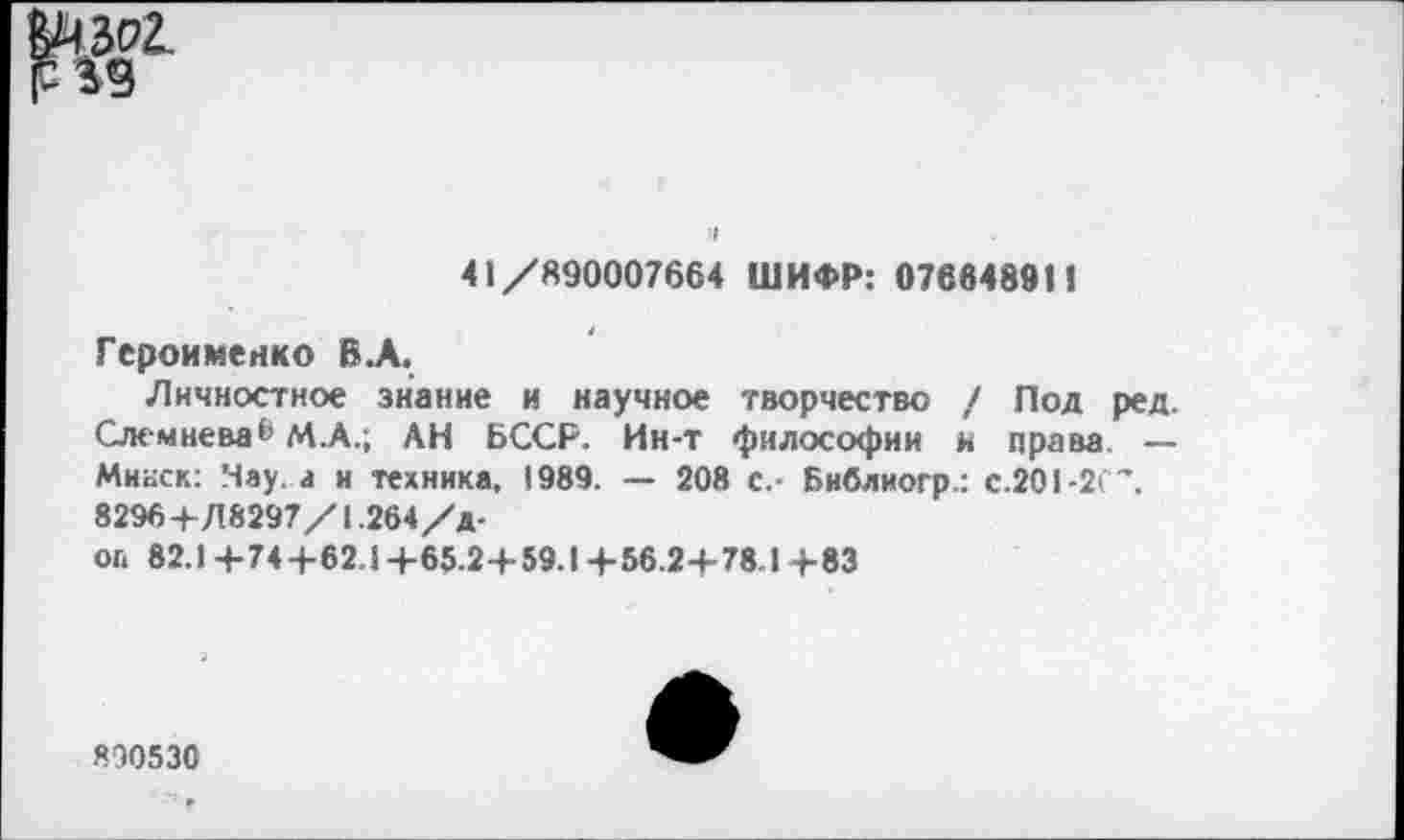 ﻿
41/890007664 ШИФР: 07664891!
Героименко В.А.
Личностное знание и научное творчество / Под ред, Слемнева® М.А.; АН БССР. Ин-т философии и права — Минск: Чау. а и техника. 1989. — 208 с.- Библиогр.: С.201-2С”. 8296+Л8297/1.264/Д-оа 82.1 +74+62.1+65.2+59.1+56.2+78.1 +83
890530